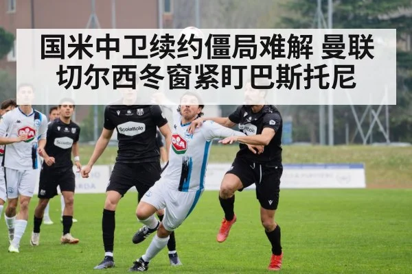 国米中卫续约僵局难解 曼联切尔西冬窗紧盯巴斯托尼